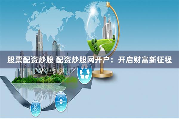 股票配资炒股 配资炒股网开户：开启财富新征程